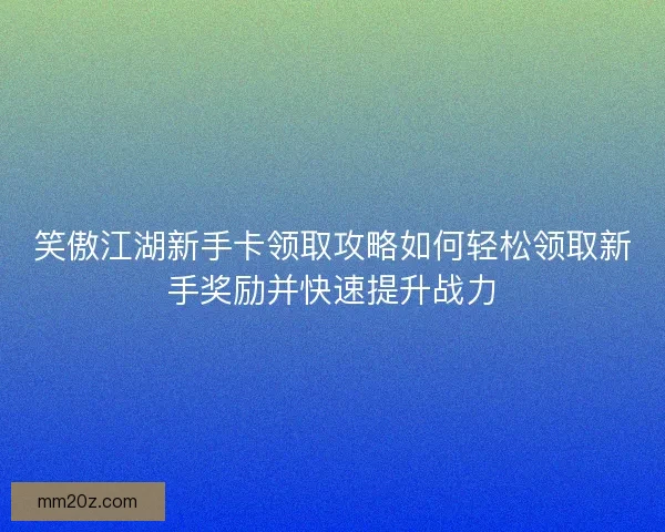 笑傲江湖新手卡领取攻略如何轻松领取新手奖励并快速提升战力
