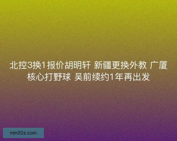 北控3换1报价胡明轩 新疆更换外教 广厦核心打野球 吴前续约1年再出发